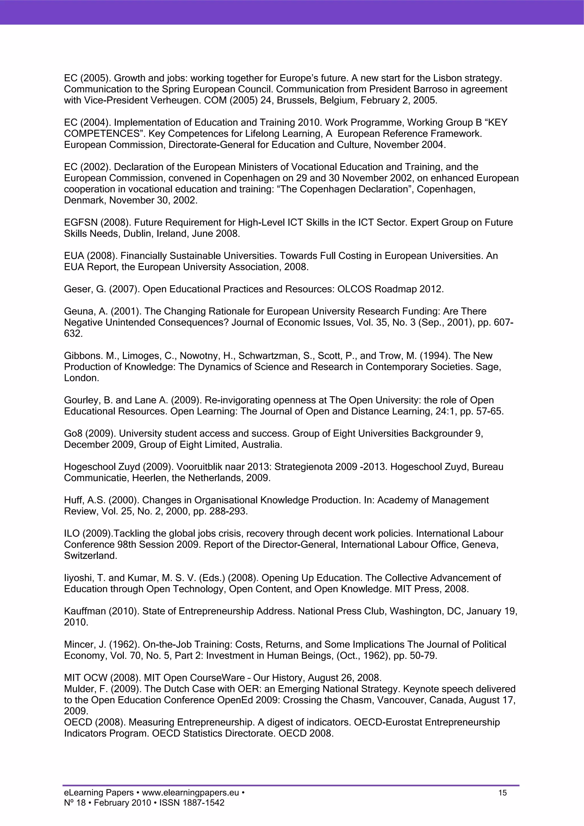 EC (2005). Growth and jobs: working together for Europe’s future. A new start for the Lisbon strategy.
Communication to the Spring European Council. Communication from President Barroso in agreement
with Vice-President Verheugen. COM (2005) 24, Brussels, Belgium, February 2, 2005.

EC (2004). Implementation of Education and Training 2010. Work Programme, Working Group B “KEY
COMPETENCES”. Key Competences for Lifelong Learning, A European Reference Framework.
European Commission, Directorate-General for Education and Culture, November 2004.

EC (2002). Declaration of the European Ministers of Vocational Education and Training, and the
European Commission, convened in Copenhagen on 29 and 30 November 2002, on enhanced European
cooperation in vocational education and training: “The Copenhagen Declaration”, Copenhagen,
Denmark, November 30, 2002.

EGFSN (2008). Future Requirement for High-Level ICT Skills in the ICT Sector. Expert Group on Future
Skills Needs, Dublin, Ireland, June 2008.

EUA (2008). Financially Sustainable Universities. Towards Full Costing in European Universities. An
EUA Report, the European University Association, 2008.

Geser, G. (2007). Open Educational Practices and Resources: OLCOS Roadmap 2012.

Geuna, A. (2001). The Changing Rationale for European University Research Funding: Are There
Negative Unintended Consequences? Journal of Economic Issues, Vol. 35, No. 3 (Sep., 2001), pp. 607-
632.

Gibbons. M., Limoges, C., Nowotny, H., Schwartzman, S., Scott, P., and Trow, M. (1994). The New
Production of Knowledge: The Dynamics of Science and Research in Contemporary Societies. Sage,
London.

Gourley, B. and Lane A. (2009). Re-invigorating openness at The Open University: the role of Open
Educational Resources. Open Learning: The Journal of Open and Distance Learning, 24:1, pp. 57-65.

Go8 (2009). University student access and success. Group of Eight Universities Backgrounder 9,
December 2009, Group of Eight Limited, Australia.

Hogeschool Zuyd (2009). Vooruitblik naar 2013: Strategienota 2009 -2013. Hogeschool Zuyd, Bureau
Communicatie, Heerlen, the Netherlands, 2009.

Huff, A.S. (2000). Changes in Organisational Knowledge Production. In: Academy of Management
Review, Vol. 25, No. 2, 2000, pp. 288-293.

ILO (2009).Tackling the global jobs crisis, recovery through decent work policies. International Labour
Conference 98th Session 2009. Report of the Director-General, International Labour Office, Geneva,
Switzerland.

Iiyoshi, T. and Kumar, M. S. V. (Eds.) (2008). Opening Up Education. The Collective Advancement of
Education through Open Technology, Open Content, and Open Knowledge. MIT Press, 2008.

Kauffman (2010). State of Entrepreneurship Address. National Press Club, Washington, DC, January 19,
2010.

Mincer, J. (1962). On-the-Job Training: Costs, Returns, and Some Implications The Journal of Political
Economy, Vol. 70, No. 5, Part 2: Investment in Human Beings, (Oct., 1962), pp. 50-79.

MIT OCW (2008). MIT Open CourseWare – Our History, August 26, 2008.
Mulder, F. (2009). The Dutch Case with OER: an Emerging National Strategy. Keynote speech delivered
to the Open Education Conference OpenEd 2009: Crossing the Chasm, Vancouver, Canada, August 17,
2009.
OECD (2008). Measuring Entrepreneurship. A digest of indicators. OECD-Eurostat Entrepreneurship
Indicators Program. OECD Statistics Directorate. OECD 2008.




eLearning Papers • www.elearningpapers.eu •                                                          15
Nº 18 • February 2010 • ISSN 1887-1542
 