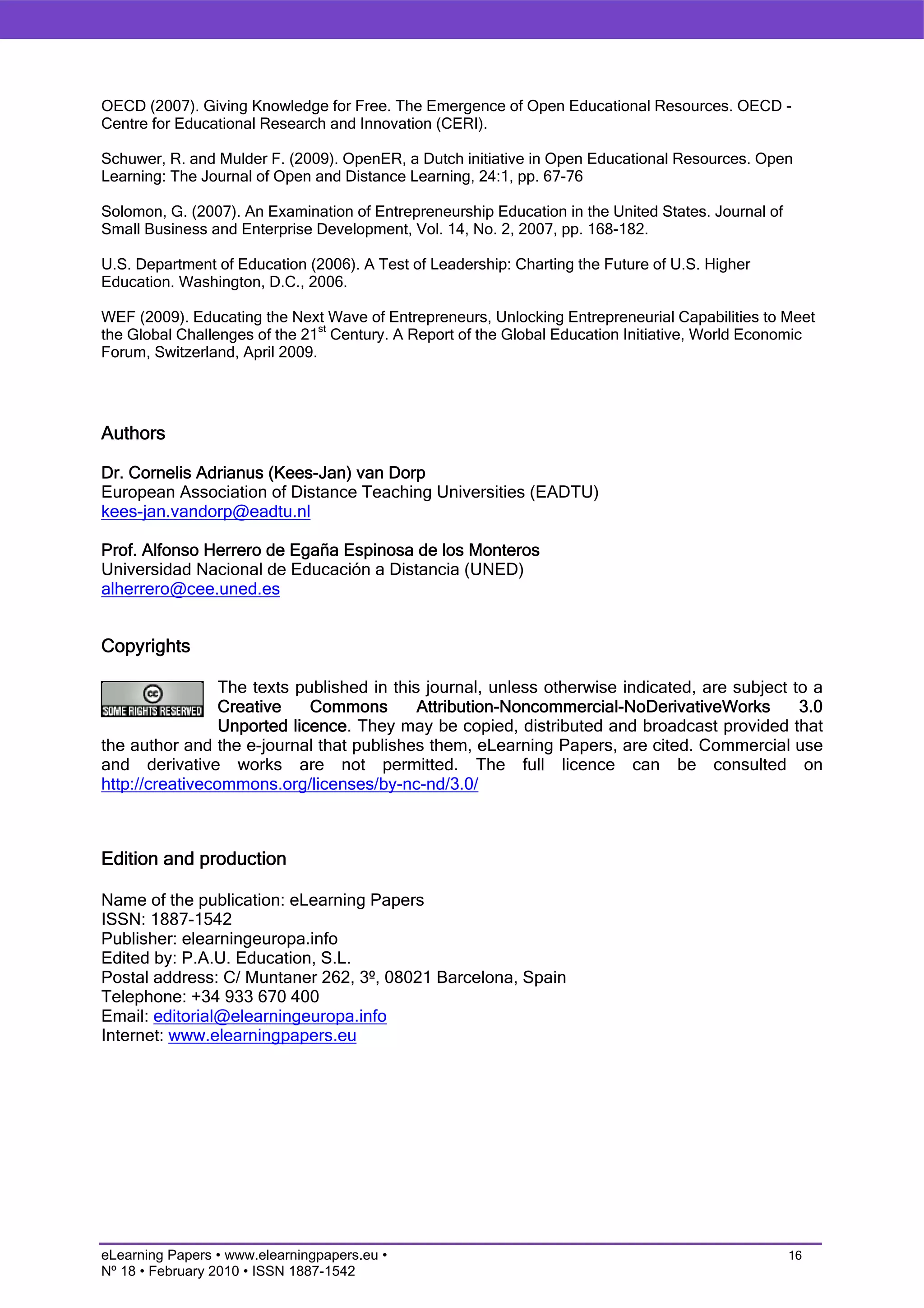 OECD (2007). Giving Knowledge for Free. The Emergence of Open Educational Resources. OECD -
Centre for Educational Research and Innovation (CERI).

Schuwer, R. and Mulder F. (2009). OpenER, a Dutch initiative in Open Educational Resources. Open
Learning: The Journal of Open and Distance Learning, 24:1, pp. 67-76

Solomon, G. (2007). An Examination of Entrepreneurship Education in the United States. Journal of
Small Business and Enterprise Development, Vol. 14, No. 2, 2007, pp. 168-182.

U.S. Department of Education (2006). A Test of Leadership: Charting the Future of U.S. Higher
Education. Washington, D.C., 2006.

WEF (2009). Educating the Next Wave of Entrepreneurs, Unlocking Entrepreneurial Capabilities to Meet
                                st
the Global Challenges of the 21 Century. A Report of the Global Education Initiative, World Economic
Forum, Switzerland, April 2009.




Authors

Dr. Cornelis Adrianus (Kees-Jan) van Dorp
European Association of Distance Teaching Universities (EADTU)
kees-jan.vandorp@eadtu.nl

Prof. Alfonso Herrero de Egaña Espinosa de los Monteros
Universidad Nacional de Educación a Distancia (UNED)
alherrero@cee.uned.es


Copyrights

                 The texts published in this journal, unless otherwise indicated, are subject to a
                 Creative    Commons        Attribution-Noncommercial-NoDerivativeWorks        3.0
                 Unported licence. They may be copied, distributed and broadcast provided that
the author and the e-journal that publishes them, eLearning Papers, are cited. Commercial use
and derivative works are not permitted. The full licence can be consulted on
http://creativecommons.org/licenses/by-nc-nd/3.0/



Edition and production

Name of the publication: eLearning Papers
ISSN: 1887-1542
Publisher: elearningeuropa.info
Edited by: P.A.U. Education, S.L.
Postal address: C/ Muntaner 262, 3º, 08021 Barcelona, Spain
Telephone: +34 933 670 400
Email: editorial@elearningeuropa.info
Internet: www.elearningpapers.eu




eLearning Papers • www.elearningpapers.eu •                                                         16
Nº 18 • February 2010 • ISSN 1887-1542
 