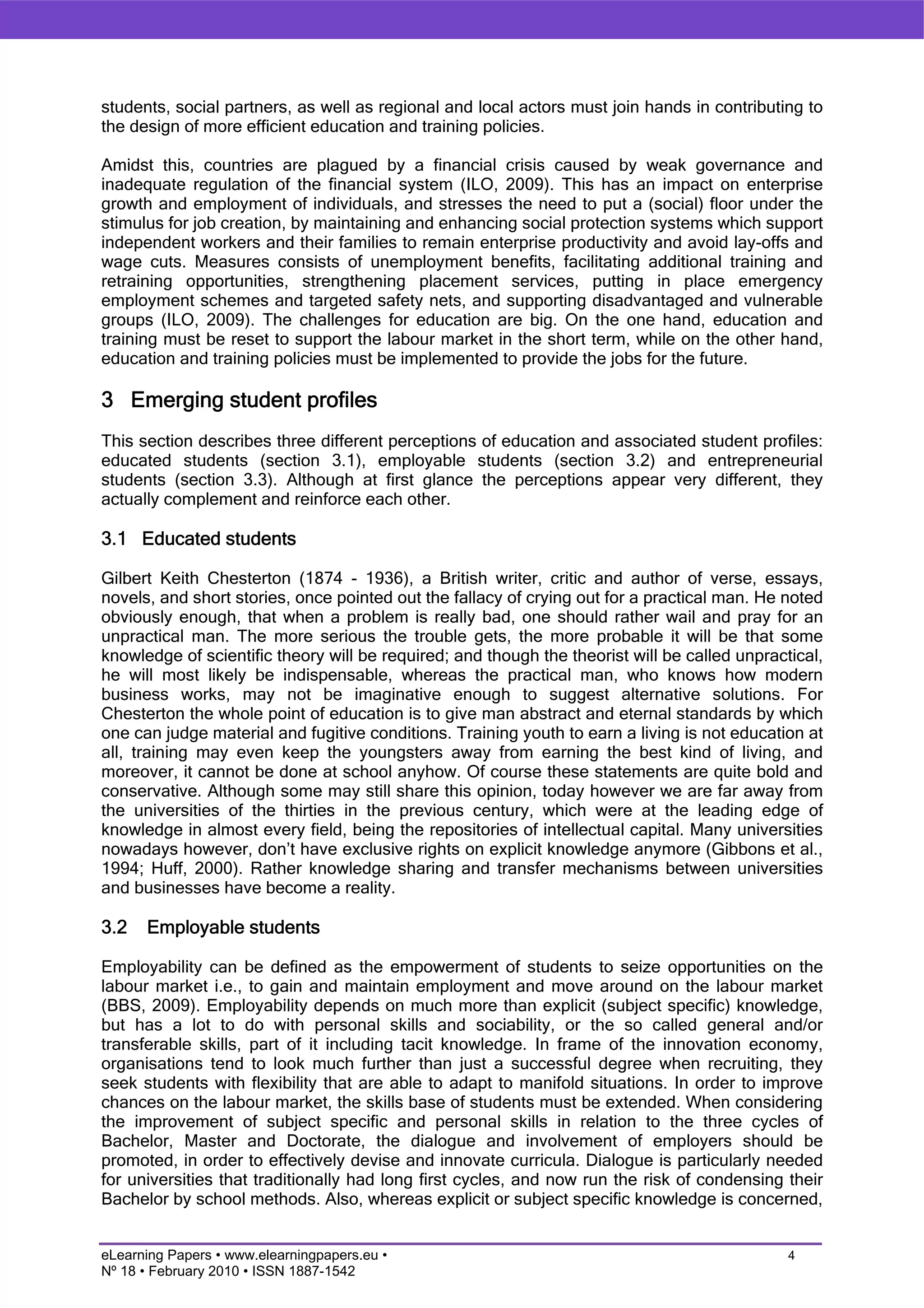 students, social partners, as well as regional and local actors must join hands in contributing to
the design of more efficient education and training policies.

Amidst this, countries are plagued by a financial crisis caused by weak governance and
inadequate regulation of the financial system (ILO, 2009). This has an impact on enterprise
growth and employment of individuals, and stresses the need to put a (social) floor under the
stimulus for job creation, by maintaining and enhancing social protection systems which support
independent workers and their families to remain enterprise productivity and avoid lay-offs and
wage cuts. Measures consists of unemployment benefits, facilitating additional training and
retraining opportunities, strengthening placement services, putting in place emergency
employment schemes and targeted safety nets, and supporting disadvantaged and vulnerable
groups (ILO, 2009). The challenges for education are big. On the one hand, education and
training must be reset to support the labour market in the short term, while on the other hand,
education and training policies must be implemented to provide the jobs for the future.

3 Emerging student profiles
This section describes three different perceptions of education and associated student profiles:
educated students (section 3.1), employable students (section 3.2) and entrepreneurial
students (section 3.3). Although at first glance the perceptions appear very different, they
actually complement and reinforce each other.

3.1 Educated students

Gilbert Keith Chesterton (1874 - 1936), a British writer, critic and author of verse, essays,
novels, and short stories, once pointed out the fallacy of crying out for a practical man. He noted
obviously enough, that when a problem is really bad, one should rather wail and pray for an
unpractical man. The more serious the trouble gets, the more probable it will be that some
knowledge of scientific theory will be required; and though the theorist will be called unpractical,
he will most likely be indispensable, whereas the practical man, who knows how modern
business works, may not be imaginative enough to suggest alternative solutions. For
Chesterton the whole point of education is to give man abstract and eternal standards by which
one can judge material and fugitive conditions. Training youth to earn a living is not education at
all, training may even keep the youngsters away from earning the best kind of living, and
moreover, it cannot be done at school anyhow. Of course these statements are quite bold and
conservative. Although some may still share this opinion, today however we are far away from
the universities of the thirties in the previous century, which were at the leading edge of
knowledge in almost every field, being the repositories of intellectual capital. Many universities
nowadays however, don’t have exclusive rights on explicit knowledge anymore (Gibbons et al.,
1994; Huff, 2000). Rather knowledge sharing and transfer mechanisms between universities
and businesses have become a reality.

3.2   Employable students

Employability can be defined as the empowerment of students to seize opportunities on the
labour market i.e., to gain and maintain employment and move around on the labour market
(BBS, 2009). Employability depends on much more than explicit (subject specific) knowledge,
but has a lot to do with personal skills and sociability, or the so called general and/or
transferable skills, part of it including tacit knowledge. In frame of the innovation economy,
organisations tend to look much further than just a successful degree when recruiting, they
seek students with flexibility that are able to adapt to manifold situations. In order to improve
chances on the labour market, the skills base of students must be extended. When considering
the improvement of subject specific and personal skills in relation to the three cycles of
Bachelor, Master and Doctorate, the dialogue and involvement of employers should be
promoted, in order to effectively devise and innovate curricula. Dialogue is particularly needed
for universities that traditionally had long first cycles, and now run the risk of condensing their
Bachelor by school methods. Also, whereas explicit or subject specific knowledge is concerned,


eLearning Papers • www.elearningpapers.eu •                                                    4
Nº 18 • February 2010 • ISSN 1887-1542
 