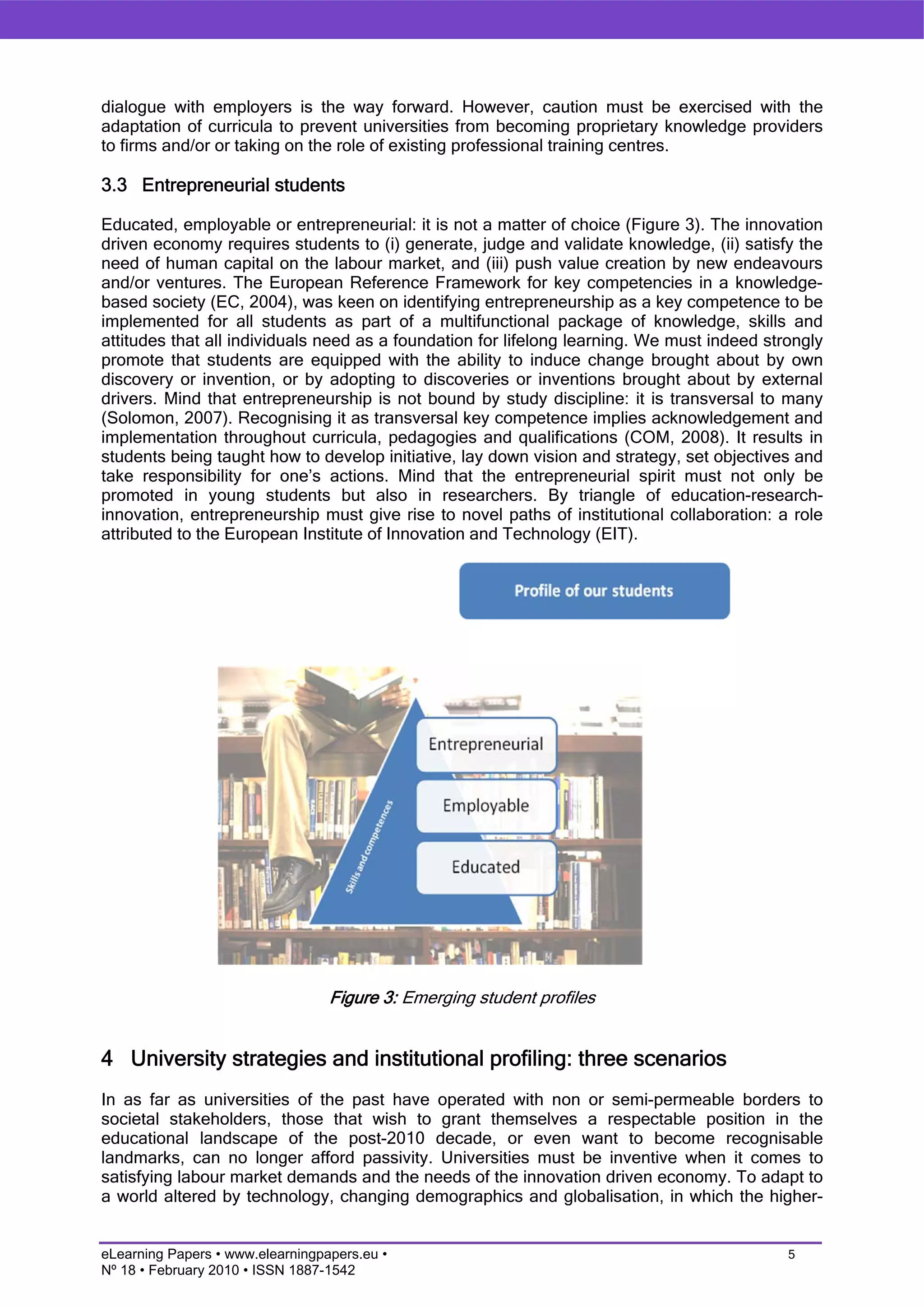 dialogue with employers is the way forward. However, caution must be exercised with the
adaptation of curricula to prevent universities from becoming proprietary knowledge providers
to firms and/or or taking on the role of existing professional training centres.

3.3 Entrepreneurial students

Educated, employable or entrepreneurial: it is not a matter of choice (Figure 3). The innovation
driven economy requires students to (i) generate, judge and validate knowledge, (ii) satisfy the
need of human capital on the labour market, and (iii) push value creation by new endeavours
and/or ventures. The European Reference Framework for key competencies in a knowledge-
based society (EC, 2004), was keen on identifying entrepreneurship as a key competence to be
implemented for all students as part of a multifunctional package of knowledge, skills and
attitudes that all individuals need as a foundation for lifelong learning. We must indeed strongly
promote that students are equipped with the ability to induce change brought about by own
discovery or invention, or by adopting to discoveries or inventions brought about by external
drivers. Mind that entrepreneurship is not bound by study discipline: it is transversal to many
(Solomon, 2007). Recognising it as transversal key competence implies acknowledgement and
implementation throughout curricula, pedagogies and qualifications (COM, 2008). It results in
students being taught how to develop initiative, lay down vision and strategy, set objectives and
take responsibility for one’s actions. Mind that the entrepreneurial spirit must not only be
promoted in young students but also in researchers. By triangle of education-research-
innovation, entrepreneurship must give rise to novel paths of institutional collaboration: a role
attributed to the European Institute of Innovation and Technology (EIT).




                                  Figure 3: Emerging student profiles


4 University strategies and institutional profiling: three scenarios
In as far as universities of the past have operated with non or semi-permeable borders to
societal stakeholders, those that wish to grant themselves a respectable position in the
educational landscape of the post-2010 decade, or even want to become recognisable
landmarks, can no longer afford passivity. Universities must be inventive when it comes to
satisfying labour market demands and the needs of the innovation driven economy. To adapt to
a world altered by technology, changing demographics and globalisation, in which the higher-


eLearning Papers • www.elearningpapers.eu •                                                  5
Nº 18 • February 2010 • ISSN 1887-1542
 