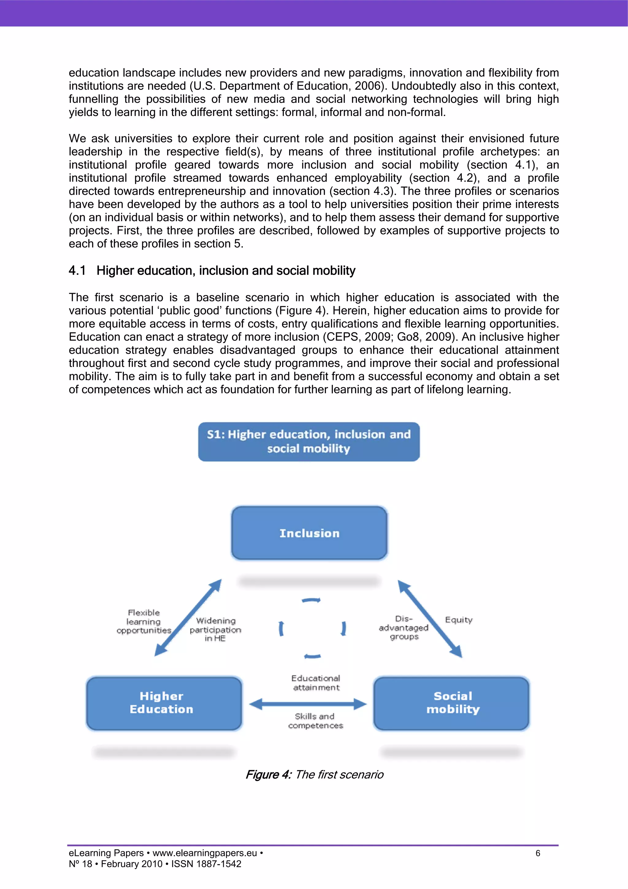 education landscape includes new providers and new paradigms, innovation and flexibility from
institutions are needed (U.S. Department of Education, 2006). Undoubtedly also in this context,
funnelling the possibilities of new media and social networking technologies will bring high
yields to learning in the different settings: formal, informal and non-formal.

We ask universities to explore their current role and position against their envisioned future
leadership in the respective field(s), by means of three institutional profile archetypes: an
institutional profile geared towards more inclusion and social mobility (section 4.1), an
institutional profile streamed towards enhanced employability (section 4.2), and a profile
directed towards entrepreneurship and innovation (section 4.3). The three profiles or scenarios
have been developed by the authors as a tool to help universities position their prime interests
(on an individual basis or within networks), and to help them assess their demand for supportive
projects. First, the three profiles are described, followed by examples of supportive projects to
each of these profiles in section 5.

4.1 Higher education, inclusion and social mobility

The first scenario is a baseline scenario in which higher education is associated with the
various potential ‘public good’ functions (Figure 4). Herein, higher education aims to provide for
more equitable access in terms of costs, entry qualifications and flexible learning opportunities.
Education can enact a strategy of more inclusion (CEPS, 2009; Go8, 2009). An inclusive higher
education strategy enables disadvantaged groups to enhance their educational attainment
throughout first and second cycle study programmes, and improve their social and professional
mobility. The aim is to fully take part in and benefit from a successful economy and obtain a set
of competences which act as foundation for further learning as part of lifelong learning.




                                       Figure 4: The first scenario




eLearning Papers • www.elearningpapers.eu •                                                  6
Nº 18 • February 2010 • ISSN 1887-1542
 