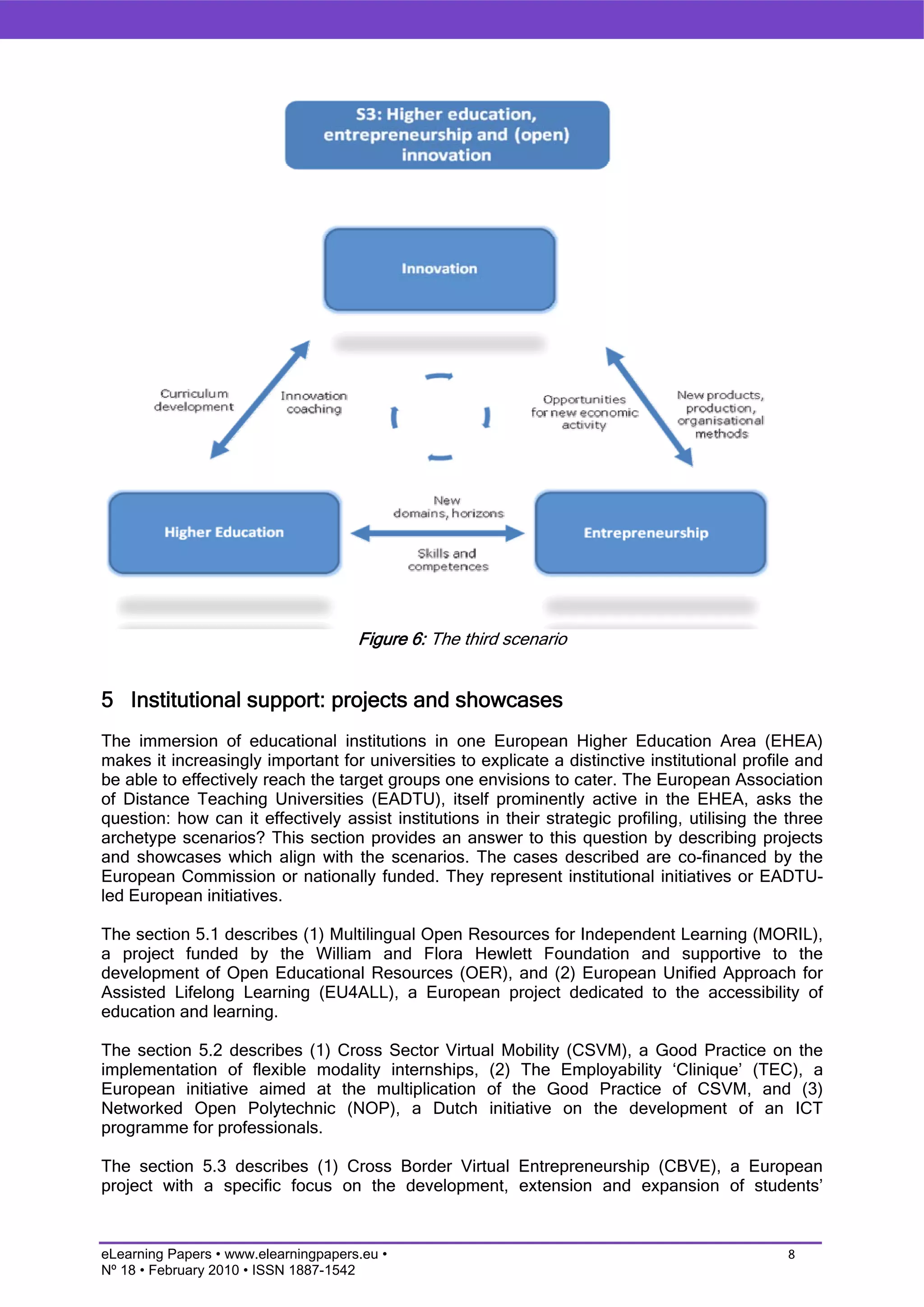 Figure 6: The third scenario


5 Institutional support: projects and showcases
The immersion of educational institutions in one European Higher Education Area (EHEA)
makes it increasingly important for universities to explicate a distinctive institutional profile and
be able to effectively reach the target groups one envisions to cater. The European Association
of Distance Teaching Universities (EADTU), itself prominently active in the EHEA, asks the
question: how can it effectively assist institutions in their strategic profiling, utilising the three
archetype scenarios? This section provides an answer to this question by describing projects
and showcases which align with the scenarios. The cases described are co-financed by the
European Commission or nationally funded. They represent institutional initiatives or EADTU-
led European initiatives.

The section 5.1 describes (1) Multilingual Open Resources for Independent Learning (MORIL),
a project funded by the William and Flora Hewlett Foundation and supportive to the
development of Open Educational Resources (OER), and (2) European Unified Approach for
Assisted Lifelong Learning (EU4ALL), a European project dedicated to the accessibility of
education and learning.

The section 5.2 describes (1) Cross Sector Virtual Mobility (CSVM), a Good Practice on the
implementation of flexible modality internships, (2) The Employability ‘Clinique’ (TEC), a
European initiative aimed at the multiplication of the Good Practice of CSVM, and (3)
Networked Open Polytechnic (NOP), a Dutch initiative on the development of an ICT
programme for professionals.

The section 5.3 describes (1) Cross Border Virtual Entrepreneurship (CBVE), a European
project with a specific focus on the development, extension and expansion of students’


eLearning Papers • www.elearningpapers.eu •                                                      8
Nº 18 • February 2010 • ISSN 1887-1542
 