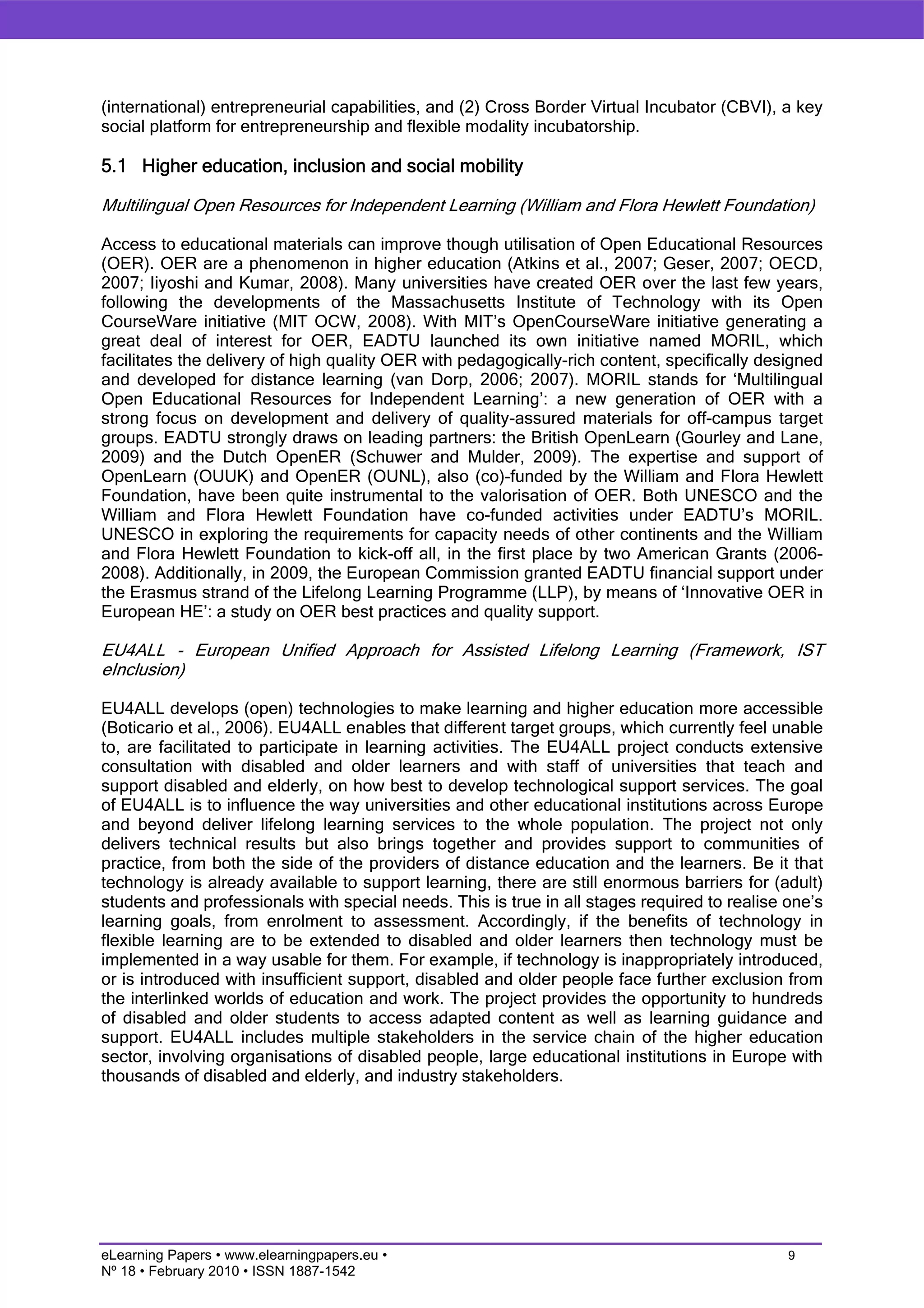 (international) entrepreneurial capabilities, and (2) Cross Border Virtual Incubator (CBVI), a key
social platform for entrepreneurship and flexible modality incubatorship.

5.1 Higher education, inclusion and social mobility

Multilingual Open Resources for Independent Learning (William and Flora Hewlett Foundation)

Access to educational materials can improve though utilisation of Open Educational Resources
(OER). OER are a phenomenon in higher education (Atkins et al., 2007; Geser, 2007; OECD,
2007; Iiyoshi and Kumar, 2008). Many universities have created OER over the last few years,
following the developments of the Massachusetts Institute of Technology with its Open
CourseWare initiative (MIT OCW, 2008). With MIT’s OpenCourseWare initiative generating a
great deal of interest for OER, EADTU launched its own initiative named MORIL, which
facilitates the delivery of high quality OER with pedagogically-rich content, specifically designed
and developed for distance learning (van Dorp, 2006; 2007). MORIL stands for ‘Multilingual
Open Educational Resources for Independent Learning’: a new generation of OER with a
strong focus on development and delivery of quality-assured materials for off-campus target
groups. EADTU strongly draws on leading partners: the British OpenLearn (Gourley and Lane,
2009) and the Dutch OpenER (Schuwer and Mulder, 2009). The expertise and support of
OpenLearn (OUUK) and OpenER (OUNL), also (co)-funded by the William and Flora Hewlett
Foundation, have been quite instrumental to the valorisation of OER. Both UNESCO and the
William and Flora Hewlett Foundation have co-funded activities under EADTU’s MORIL.
UNESCO in exploring the requirements for capacity needs of other continents and the William
and Flora Hewlett Foundation to kick-off all, in the first place by two American Grants (2006-
2008). Additionally, in 2009, the European Commission granted EADTU financial support under
the Erasmus strand of the Lifelong Learning Programme (LLP), by means of ‘Innovative OER in
European HE’: a study on OER best practices and quality support.

EU4ALL - European Unified Approach for Assisted Lifelong Learning (Framework, IST
eInclusion)

EU4ALL develops (open) technologies to make learning and higher education more accessible
(Boticario et al., 2006). EU4ALL enables that different target groups, which currently feel unable
to, are facilitated to participate in learning activities. The EU4ALL project conducts extensive
consultation with disabled and older learners and with staff of universities that teach and
support disabled and elderly, on how best to develop technological support services. The goal
of EU4ALL is to influence the way universities and other educational institutions across Europe
and beyond deliver lifelong learning services to the whole population. The project not only
delivers technical results but also brings together and provides support to communities of
practice, from both the side of the providers of distance education and the learners. Be it that
technology is already available to support learning, there are still enormous barriers for (adult)
students and professionals with special needs. This is true in all stages required to realise one’s
learning goals, from enrolment to assessment. Accordingly, if the benefits of technology in
flexible learning are to be extended to disabled and older learners then technology must be
implemented in a way usable for them. For example, if technology is inappropriately introduced,
or is introduced with insufficient support, disabled and older people face further exclusion from
the interlinked worlds of education and work. The project provides the opportunity to hundreds
of disabled and older students to access adapted content as well as learning guidance and
support. EU4ALL includes multiple stakeholders in the service chain of the higher education
sector, involving organisations of disabled people, large educational institutions in Europe with
thousands of disabled and elderly, and industry stakeholders.




eLearning Papers • www.elearningpapers.eu •                                                   9
Nº 18 • February 2010 • ISSN 1887-1542
 