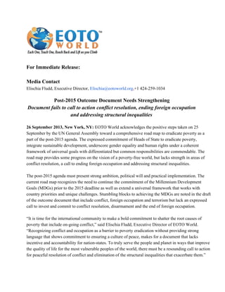 ForImmediateRelease:
MediaContact
ElischiaFludd,ExecutiveDirector,Elischia@eotoworld.org,+1424­259­1034
Post­2015OutcomeDocumentNeedsStrengthening
Documentfailstocalltoactionconflictresolution,endingforeignoccupation
andaddressingstructuralinequalities
26September2013,NewYork,NY:EOTOWorldacknowledgesthepositivestepstakenon25
SeptemberbytheUNGeneralAssemblytowardacomprehensiveroadmaptoeradicatepovertyasa
partofthepost­2015agenda.TheexpressedcommitmentofHeadsofStatetoeradicatepoverty,
integratesustainabledevelopment,underscoregenderequalityandhumanrightsunderacoherent
frameworkofuniversalgoalswithdifferentiatedbutcommonresponsibilitiesarecommendable.The
roadmapprovidessomeprogressonthevisionofapoverty­freeworld,butlacksstrengthinareasof
conflictresolution,acalltoendingforeignoccupationandaddressingstructuralinequalities.
Thepost­2015agendamustpresentstrongambition,politicalwillandpracticalimplementation.The
currentroadmaprecognizestheneedtocontinuethecommitmentoftheMillenniumDevelopment
Goals(MDGs)priortothe2015deadlineaswellasextendauniversalframeworkthatworkswith
countryprioritiesanduniquechallenges.StumblingblockstoachievingtheMDGsarenotedinthedraft
oftheoutcomedocumentthatincludeconflict,foreignoccupationandterrorismbutlackanexpressed
calltoinvestandcommittoconflictresolution,disarmamentandtheendofforeignoccupation.
“Itistimefortheinternationalcommunitytomakeaboldcommitmenttoshattertherootcausesof
povertythatincludeon­goingconflict,”saidElischiaFludd,ExecutiveDirectorofEOTOWorld.
“Recognizingconflictandoccupationasabarriertopovertyeradicationwithoutprovidingstrong
languagethatshowscommitmenttoensuringacultureofpeace,makesforadocumentthatlacks
incentiveandaccountabilityfornation­states.Totrulyservethepeopleandplanetinwaysthatimprove
thequalityoflifeforthemostvulnerablepeoplesoftheworld,theremustbearesoundingcalltoaction
forpeacefulresolutionofconflictandeliminationofthestructuralinequalitiesthatexacerbatethem.”
 