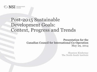 Post-2015 Sustainable
Development Goals:
Context, Progress and Trends
Presentation for the
Canadian Council for International Co-Operation
May 29, 2014
Shannon Kindornay
The North-South Institute
 