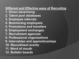 Different and Effective ways of Recruiting
1. Direct advertising
2. Talent pool databases
3. Employee referrals
4. Boomerang employees
5. Promotions and transfers
6. Employment exchanges
7. Recruitment agencies
8. Professional organizations
9. Internships and apprenticeships
10. Recruitment events
11. Word of mouth
12. Bulletin boards
 