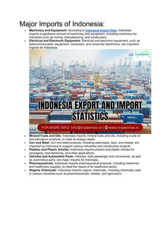 Major Imports of Indonesia:
 Machinery and Equipment: According to Indonesia Import Data, Indonesia
imports a significant amount of machinery and equipment, including machinery for
industries such as mining, manufacturing, and construction.
 Electrical and Electronic Equipment: Electrical and electronic equipment, such as
telecommunication equipment, computers, and consumer electronics, are important
imports for Indonesia.
 Mineral Fuels and Oils: Indonesia imports mineral fuels and oils, including crude oil
and petroleum products, to meet its energy needs.
 Iron and Steel: Iron and steel products, including steel pipes, bars, and sheets, are
imported by Indonesia to support various industries and construction projects.
 Plastics and Plastic Articles: Indonesia imports plastics and plastic articles for
packaging, manufacturing, and other applications.
 Vehicles and Automotive Parts: Vehicles, both passenger and commercial, as well
as automotive parts, are major imports for Indonesia.
 Pharmaceuticals: Indonesia imports pharmaceutical products, including medicines
and healthcare supplies, to meet the needs of its healthcare sector.
 Organic Chemicals: Indonesia imports organic chemicals, including chemicals used
in various industries such as pharmaceuticals, textiles, and agriculture.
 