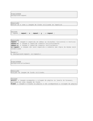 Propriedade
background-repeat
Descrição
Define se e como a imagem de fundo utilizada se repetirá
Valores
[ repeat | repeat – x | repeat – y | no-repeat ]
Descrição
repeat: a imagem é repetida em ambas as direções: horizontal e vertical
repeat-x: a imagem é repetida somente horizontalmente
repeat-y: a imagem é repetida somente verticalmente.
no-repeat: a imagem não será repetida e somente uma cópia da mesma será
renderizada
Exemplo:
e {background-repeat: no-repeat;}
Propriedade
background-attachment
Descrição
Posição da imagem de fundo utilizada.
Valores
scroll: a imagem acompanha a rolagem da página na janela do browser,
mantendo-se como imagem de fundo
fixed: a imagem é fixada na página e não acompanhará a rolagem da página
 