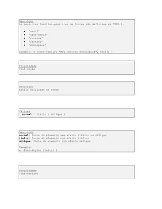 Descrição
As seguintes famílias-genéricas de fontes são definidas em CSS2.1:
 'serif'
 'sans-serif'
 'cursive'
 'fantasy'
 'monospace'
Exemplo: e {font-family: "New Century Schoolbook", serif; }
Propriedade
font-style
Descrição
Estilo utilizado na fonte
Valores
[ normal | italic | oblique ]
Descrição
normal: fonte do elemento sem efeito itálico ou oblíquo
italic: fonte do elemento com efeito itálico
oblique: fonte do elemento com efeito oblíquo
Exemplo:
e {font-style: italic; }
Propriedade
font-variant
 
