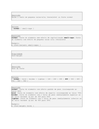 Descrição
Exibe o texto em pequena caixa-alta (versalete) ou fonte normal
Valores
[ normal | small-caps ]
Descrição
normal: fonte do elemento sem efeito de capitalização small-caps: fonte
do elemento com efeito de pequena caixa alta (versalete)
Exemplo:
e {font-variant: small-caps; }
Propriedade
font-weight
Descrição
Peso da fonte
Valores
[ normal | bold | bolder | lighter | 100 | 200 | 300 | 400 | 500 | 600 |
700 | 800 | 900 ]
Descrição
normal: fonte do elemento com efeito padrão de peso (corresponde ao
valor 400)
bold: fonte do elemento com efeito de negrito (corresponde ao valor 700)
bolder: fonte do elemento com o valor de peso imediatamente superior ao
do valor herdado (p.ex: de 400 para 500)
lighter: fonte do elemento com o valor de peso imediatamente inferior ao
do valor herdado (p.ex: de 400 para 300)
Exemplo:
e {font-weight: bold; }
 