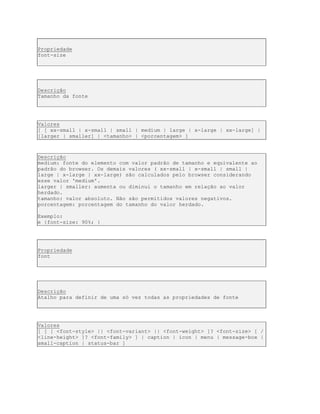Propriedade
font-size
Descrição
Tamanho da fonte
Valores
[ [ xx-small | x-small | small | medium | large | x-large | xx-large] |
[larger | smaller] | <tamanho> | <porcentagem> ]
Descrição
medium: fonte do elemento com valor padrão de tamanho e equivalente ao
padrão do browser. Os demais valores ( xx-small | x-small | small |
large | x-large | xx-large) são calculados pelo browser considerando
esse valor 'medium'.
larger | smaller: aumenta ou diminui o tamanho em relação ao valor
herdado.
tamanho: valor absoluto. Não são permitidos valores negativos.
porcentagem: porcentagem do tamanho do valor herdado.
Exemplo:
e {font-size: 90%; }
Propriedade
font
Descrição
Atalho para definir de uma só vez todas as propriedades de fonte
Valores
[ [ [ <font-style> || <font-variant> || <font-weight> ]? <font-size> [ /
<line-height> ]? <font-family> ] | caption | icon | menu | message-box |
small-caption | status-bar ]
 