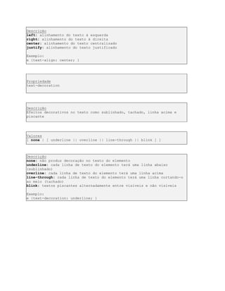 Descrição
left: alinhamento do texto à esquerda
right: alinhamento do texto à direita
center: alinhamento do texto centralizado
justify: alinhamento do texto justificado
Exemplo:
e {text-align: center; }
Propriedade
text-decoration
Descrição
Efeitos decorativos no texto como sublinhado, tachado, linha acima e
piscante
Valores
[ none | [ underline || overline || line-through || blink ] ]
Descrição
none: não produz decoração no texto do elemento
underline: cada linha de texto do elemento terá uma linha abaixo
(sublinhado)
overline: cada linha de texto do elemento terá uma linha acima
line-through: cada linha de texto do elemento terá uma linha cortando-o
ao meio (tachado)
blink: textos piscantes alternadamente entre visíveis e não visíveis
Exemplo:
e {text-decoration: underline; }
 