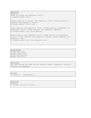 Descrição
Exemplos:
Todas as bordas com espessura 'thin':
e {border-width: thin;}
Bordas superior e inferior com espessura 'thin', bordas direita e
esquerda com espessura 'thick':
e {border-width: thin thick;}
Borda superior com espessura 'thin', bordas direita e esquerda com
espessura 'thick', borda inferior com espessura 'medium':
e {border-width: thin thick medium;}
Borda superior com espessura 'thin', borda direita com espessura
'thick', borda inferior com espessura 'medium', borda esquerda com
espessura 'thin':
e {border-width: thin thick medium thin;}
Propriedade
border-top-color
border-right-color
border-bottom-color
border-left-color
Descrição
Cor das bordas em cada um dos quatro lados: superior, direito,
inferior e esquerdo
Valores
[ <color> | transparent ]
Descrição
Exemplo:
e {border-top-color: black; }
 