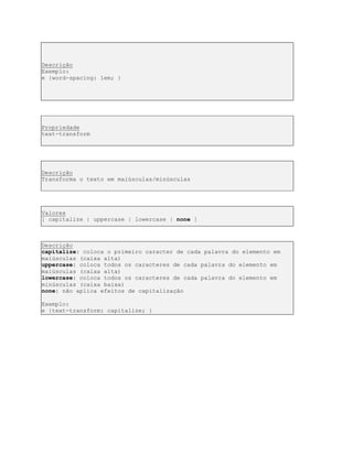Descrição
Exemplo:
e {word-spacing: 1em; }
Propriedade
text-transform
Descrição
Transforma o texto em maiúsculas/minúsculas
Valores
[ capitalize | uppercase | lowercase | none ]
Descrição
capitalize: coloca o primeiro caracter de cada palavra do elemento em
maiúsculas (caixa alta)
uppercase: coloca todos os caracteres de cada palavra do elemento em
maiúsculas (caixa alta)
lowercase: coloca todos os caracteres de cada palavra do elemento em
minúsculas (caixa baixa)
none: não aplica efeitos de capitalização
Exemplo:
e {text-transform: capitalize; }
 