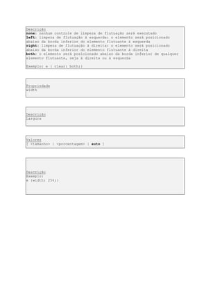 Descrição
none: nenhum controle de limpeza de flutuação será executado
left: limpeza de flutuação à esquerda: o elemento será posicionado
abaixo da borda inferior do elemento flutuante à esquerda
right: limpeza de flutuação à direita: o elemento será posicionado
abaixo da borda inferior do elemento flutuante à direita
both: o elemento será posicionado abaixo da borda inferior de qualquer
elemento flutuante, seja à direita ou à esquerda
Exemplo: e { clear: both;}
Propriedade
width
Descrição
Largura
Valores
[ <tamanho> | <porcentagem> | auto ]
Descrição
Exemplo:
e {width: 25%;}
 