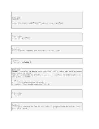 Descrição
Exemplo:
li {
list-style-image: url("http://png.com/ellipse.png");}
Propriedade
list-style-position
Descrição
Posicionamento interno dos marcadores de uma lista
Valores
[ inside | outside ]
Descrição
inside – conteúdo da lista será indentado, mas o texto não será alinhado
após quebra de linha
outside – diferente de inside, o texto será alinhado na indentação mesmo
com quebra de linha
Exemplo:
ul {list-style-position: outside; }
ul.compact {list-style-position: inside;}
Propriedade
list-style
Descrição
Atalho para definir de uma só vez todas as propriedades de lista: type,
position e image.
 