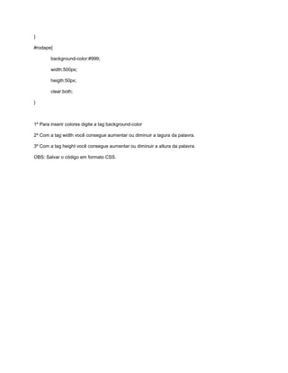 }
#rodape{
background-color:#999;
width:500px;
heigth:50px;
clear:both;
}
1º Para inserir colores digite a tag background-color
2º Com a tag width você consegue aumentar ou diminuir a lagura da palavra.
3º Com a tag height você consegue aumentar ou diminuir a altura da palavra.
OBS: Salvar o código em formato CSS.
 