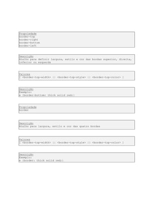 Propriedade
border-top
border-right
border-bottom
border-left
Descrição
Atalho para definir largura, estilo e cor das bordas superior, direita,
inferior ou esquerda
Valores
[ <border-top-width> || <border-top-style> || <border-top-color> ]
Descrição
Exemplo:
e {border-bottom: thick solid red;}
Propriedade
border
Descrição
Atalho para largura, estilo e cor das quatro bordas
Valores
[ <border-top-width> || <border-top-style> || <border-top-color> ]
Descrição
Exemplo:
e {border: thick solid red;}
 