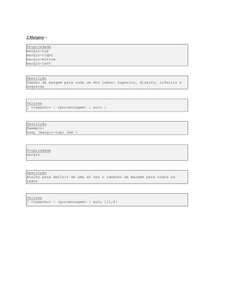 2.Margens –
Propriedade
margin-top
margin-right
margin-bottom
margin-left
Descrição
Tamaho da margem para cada um dos lados: superior, direito, inferior e
esquerdo
Valores
[ <tamanho> | <porcentagem> | auto ]
Descrição
Exemplo:
body {margin-top: 2em }
Propriedade
margin
Descrição
Atalho para definir de uma só vez o tamanho da margem para todos os
lados
Valores
[ <tamanho> | <porcentagem> | auto ]{1,4}
 