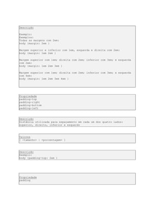 Descrição
Exemplo:
Exemplos:
Todas as margens com 2em:
body {margin: 2em }
Margem superior e inferior com 1em, esquerda e direita com 2em:
body {margin: 1em 2em }
Margem superior com 1em; direita com 2em; inferior com 3em; e esquerda
com 2em:
body {margin: 1em 2em 3em }
Margem superior com 1em; direita com 2em; inferior com 3em; e esquerda
com 4em:
body {margin: 1em 2em 3em 4em }
Propriedade
padding-top
padding-right
padding-bottom
padding-left
Descrição
Distância utilizada para espaçamento em cada um dos quatro lados:
superior, direito, inferior e esquerdo
Valores
[ <tamanho> | <porcentagem> ]
Descrição
Exemplo:
body {padding-top: 2em }
Propriedade
padding
 