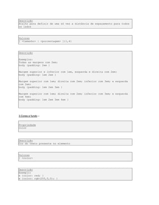 Descrição
Atalho para definir de uma só vez a distância de espaçamento para todos
os lados
Valores
[ <tamanho> | <porcentagem> ]{1,4}
Descrição
Exemplos:
Todas as margens com 2em:
body {padding: 2em }
Margem superior e inferior com 1em, esquerda e direita com 2em:
body {padding: 1em 2em }
Margem superior com 1em; direita com 2em; inferior com 3em; e esquerda
com 2em:
body {padding: 1em 2em 3em }
Margem superior com 1em; direita com 2em; inferior com 3em; e esquerda
com 4em:
body {padding: 1em 2em 3em 4em }
3.Cores e fundo –
Propriedade
color
Descrição
Cor do texto presente no elemento
Valores
[ <color>
Descrição
Exemplo:
e {color: red; }
e {color: rgb(255,0,0); }
 