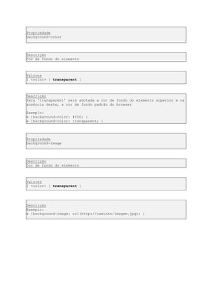 Propriedade
background-color
Descrição
Cor de fundo do elemento
Valores
[ <color> | transparent ]
Descrição
Para 'transparent' será adotada a cor de fundo do elemento superior e na
ausência deste, a cor de fundo padrão do browser
Exemplo:
e {background-color: #f00; }
e {background-color: transparent; }
Propriedade
background-image
Descrição
Cor de fundo do elemento
Valores
[ <color> | transparent ]
Descrição
Exemplo:
e {background-image: url(http://caminho/imagem.jpg); }
 