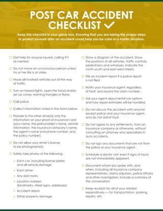 POST CAR ACCIDENT
CHECKLIST
Keep this checklist in your glove box. Knowing that you are taking the proper steps
to protect yourself after an accident could help you be calm in a frantic situation.
Get help for anyone injured, calling 911
as merited.
Do not move an unconscious person unless
his or her life is at stake.
Move all involved vehicles out of the way
of traffic.
Turn on hazard lights, open the hood and/or
set up cones, warning triangles or flares.
Call police.
Collect information noted in the forms below.
Provide to the other driver(s) only the
information on your proof-of-insurance card
(your name, the policyholder’s name, vehicle
information, the insurance company’s name,
the agent’s name and phone number, and
the policy number).
Do not allow your driver’s license
to be photographed.
Safely take photos of the following:
• Each car, including license plates
and all vehicle damage
• Each driver
• Any skid marks
• Location markers
(landmarks, street signs, addresses)
• Accident debris
• Other property damage
Draw a diagram of the accident. Show
the positions of all vehicles, traffic controls,
pedestrians and witnesses. Indicate the
north-south and east-west streets.
File an incident report if a police report
is not filed.
Notify your insurance agent, regardless
of fault, and record the claim number.
Ask your agent about rental car options
and how repair estimates will be handled.
Do not discuss the accident with anyone
except police and your insurance agent,
and do not admit fault.
Do not agree to any settlements, from an
insurance company or otherwise, without
consulting an attorney who specializes in
auto accidents.
Do not sign any documents that are not from
the police or your insurance agent.
Schedule a doctor visit, even if signs of injury
are not immediately apparent.
Document whom you spoke with, and
when, including all insurance company
representatives, claims adjustors, police officers
and other investigators. Include a summary of
the conversation.
Keep receipts for all of your related
expenditures — for transportation, parking,
repairs, etc.
 