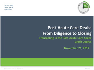 © 2017 Epstein Becker & Green, P.C. | All Rights Reserved. ebglaw.com
Post-Acute Care Deals:
From Diligence to Closing
Transacting in the Post-Acute Care Space
Crash Course
November 21, 2017
 
