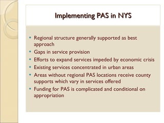 Implementing PAS in NYS Regional structure generally supported as best approach  Gaps in service provision Efforts to expand services impeded by economic crisis Existing services concentrated in urban areas Areas without regional PAS locations receive county supports which vary in services offered  Funding for PAS is complicated and conditional on appropriation 
