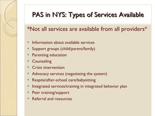 PAS in NYS: Types of Services Available * Not all services are available from all providers* Information about available services Support groups (child/parent/family) Parenting education Counseling  Crisis intervention Advocacy services (negotiating the system) Respite/after-school care/babysitting Integrated services/training in integrated behavior plan Peer training/support Referral and resources 