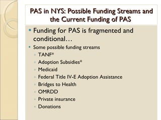 PAS in NYS: Possible Funding Streams and the Current Funding of PAS  Funding for PAS is fragmented and conditional… Some possible funding streams TANF* Adoption Subsidies* Medicaid Federal Title IV-E Adoption Assistance Bridges to Health OMRDD Private insurance Donations 