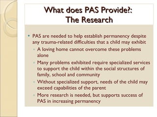 What does PAS Provide?:  The Research PAS are needed to help establish permanency despite any trauma-related difficulties that a child may exhibit A loving home cannot overcome these problems alone Many problems exhibited require specialized services to support the child within the social structures of family, school and community Without specialized support, needs of the child may exceed capabilities of the parent More research is needed, but supports success of PAS in increasing permanency 