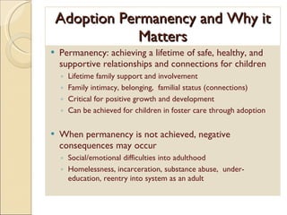 Adoption Permanency and Why it Matters Permanency: achieving a lifetime of safe, healthy, and supportive relationships and connections for children Lifetime family support and involvement Family intimacy, belonging,  familial status (connections) Critical for positive growth and development Can be achieved for children in foster care through adoption When permanency is not achieved, negative consequences may occur Social/emotional difficulties into adulthood  Homelessness, incarceration, substance abuse,  under-education, reentry into system as an adult 