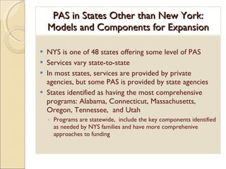 PAS in States Other than New York: Models and Components for Expansion NYS is one of 48 states offering some level of PAS Services vary state-to-state In most states, services are provided by private agencies, but some PAS is provided by state agencies States identified as having the most comprehensive programs: Alabama, Connecticut, Massachusetts, Oregon, Tennessee,  and Utah Programs are statewide,  include the key components identified as needed by NYS families and have more comprehenive approaches to funding 