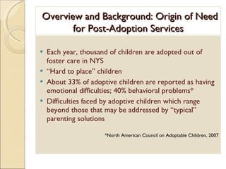 Overview and Background: Origin of Need for Post-Adoption Services Each year, thousand of children are adopted out of foster care in NYS “ Hard to place” children About 33% of adoptive children are reported as having emotional difficulties; 40% behavioral problems*  Difficulties faced by adoptive children which range beyond those that may be addressed by “typical” parenting solutions *North American Council on Adoptable Children, 2007 