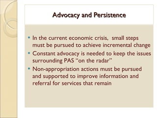 Advocacy and Persistence In the current economic crisis,  small steps must be pursued to achieve incremental change Constant advocacy is needed to keep the issues surrounding PAS “on the radar” Non-appropriation actions must be pursued and supported to improve information and referral for services that remain 