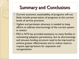 Summary and Conclusions Current economic sustainability of programs will not likely include preservation of programs at the current levels of service provision. Vigilant and persistent advocacy is needed to keep efforts to address shortcomings of the current system in motion PAS in NYS has provided assistance to many families in maintaining adoption permanency, but its shortcomings and tenuous funding structure need to be improved to achieve greater effectiveness and to reduce need to request appropriations for expansion and reorganization 