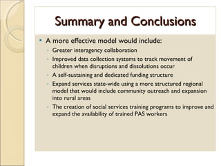 Summary and Conclusions A more effective model would include: Greater interagency collaboration Improved data collection systems to track movement of children when disruptions and dissolutions occur A self-sustaining and dedicated funding structure Expand services state-wide using a more structured regional model that would include community outreach and expansion into rural areas The creation of social services training programs to improve and expand the availability of trained PAS workers 