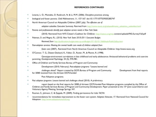REFERENCES CONTINUED Linares, L. O., Montalto, D. Rosbruch, N. & Li, M.M. (2006). Discipline practices among  biological and foster parents.  Child Maltreatment , 11, 157-167. doi:10.1177/1077559505285747 North American Council on Adoptable Children (2007, July).  The effective use of  adoption subsidies: Executive Summary.  Retrived from  http://www.nacac.org/adoptalk/exec_adoption_subsidies.html   Parents and professionals identify post adoption service needs in New York State  (2010). Retrieved from NYS Citizen’s Coalition for Children:  http://nysccc.org/wp- content/uploads/PAS-Survey-Full.pdf Paterson, D. and Megna, R.L. (2010). New York State 2010-2011 Executive Budget.  Retrieved from  http://publications.budget.state.ny.us/eBudget1011/fy1011littlebook/PublicSafety.html   Post-adoption services: Meeting the mental health care needs of children adopted from  foster care  (2007).. Retrieved from North American Council on Adoptable Children: http://www.nacac.org O’Connor, T. G., Deater-Deckard, K., Fulker, D., Rutter, M., & Plomin, R. (1998).  Genotype-environment correlations in late childhood and early adolescence: Antisocial behavioral problems and coercive parenting.  Developmental Psychology , 34 (5), 970-981. Office of Children and Family Services Bureau of Program and Community  Development (2010, February).  Post-adoption programs: “Lessons learned and  challenges ahead”.  Report created by OCFS Bureau of Program and Community  Development from final reports for 2008 received from the thirteen OCFS-funded  Post Adoption programs.  Post adoption programs: Lessons learned and challenges ahead  (2010). A preliminary  report based on the final reports for 2008 of thirteen OCFS-funded Post Adoption programs complied by the Office of Children and Family Services Bureau of Program and Community Development. Paper presented at the 15 th  Joint Local District and Voluntary Agency Meeting, Saratoga Springs, NY. Rosman, E., Johnson, C. & Zappala, M. (2009). Finding permanence for kids: NCFA  recommendations for immediate improvement to the foster care system.  Adoption Advocate , 17. Retrieved from National Council for Adoption:  http://www.adoptioncouncil.org   