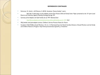 REFERENCES CONTINUED Schimmer, R., Smith, L. & D’Aversa, S. (2010).  Sometimes “forever families” need a  little help: A white paper on post adoption services from Parsons Child and Family Center . Paper presented at the 15 th  Joint Local District and Voluntary Agency Meeting, Saratoga Springs, NY.  Summary of the Adoption and Safe Families Act of 1997. Retrieved from  http://library.adoption.com/articles/summary-of-the-safe-families-act-of -1997 . html  Why families need post-adoption services . Children’s Service Practice Notes for North  Carolina’s Child Welfare Social Workers, 10, (1), 1-4. Retrieved from the North Carolina Division of Social Workers and the Family and Children Resource Program: http://www.practicenotes.org/vol10_n1/need.htm 