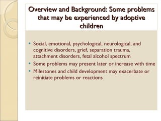 Overview and Background: Some problems that may be experienced by adoptive children Social, emotional, psychological, neurological, and cognitive disorders, grief, separation trauma, attachment disorders, fetal alcohol spectrum Some problems may present later or increase with time Milestones and child development may exacerbate or reinitiate problems or reactions 