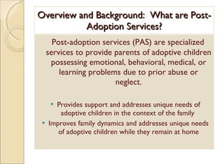 Overview and Background:  What are Post-Adoption Services? Post-adoption services (PAS) are specialized services to provide parents of adoptive children possessing emotional, behavioral, medical, or learning problems due to prior abuse or neglect. Provides support and addresses unique needs of adoptive children in the context of the family  Improves family dynamics and addresses unique needs of adoptive children while they remain at home 