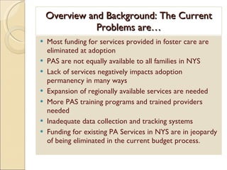 Overview and Background: The Current Problems are… Most funding for services provided in foster care are eliminated at adoption PAS are not equally available to all families in NYS Lack of services negatively impacts adoption permanency in many ways Expansion of regionally available services are needed More PAS training programs and trained providers needed Inadequate data collection and tracking systems Funding for existing PA Services in NYS are in jeopardy of being eliminated in the current budget process. 