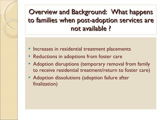 Overview and Background:  What happens to families when post-adoption services are not available ? Increases in residential treatment placements Reductions in adoptions from foster care Adoption disruptions (temporary removal from family to receive residential treatment/return to foster care) Adoption dissolutions (adoption failure after finalization) 