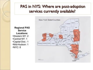 PAS in NYS: Where are post-adoption services currently available?  Regional PAS Service Locations: Western NY: 2 Central NY: 1 Capital Dist.: 1 Mid-Hudson: 1 NYC: 8 