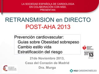 RETRANSMISION en DIRECTO
POST-AHA 2013
21de Noviembre 2013,
Casa del Corazón de Madrid
Dra. Murga
LA SOCIEDAD ESPAÑOLA DE CARDIOLOGíA
EN COLABORACIÓN CON MSD,
PRESENTAN:
Prevención cardiovascular:
Guias sobre Obesidad sobrepeso
Cambio estilo vida
Estratificación del riesgo
 