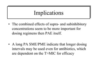 Implications
Implications
• The combined effects of supra- and subinhibitory
concentrations seem to be more important for
dosing regimens then PAE itself.
• A long PA SME/PME indicate that longer dosing
intervals may be used even for antibiotics, which
are dependent on the T>MIC for efficacy

 