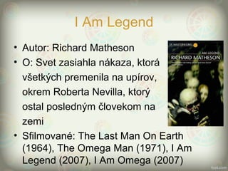 I Am Legend
• Autor: Richard Matheson
• O: Svet zasiahla nákaza, ktorá
všetkých premenila na upírov,
okrem Roberta Nevilla, ktorý
ostal posledným človekom na
zemi
• Sfilmované: The Last Man On Earth
(1964), The Omega Man (1971), I Am
Legend (2007), I Am Omega (2007)
 