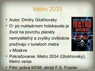 Metro 2033
• Autor: Dmitry Glukhovsky
• O: po nukleárnom holokauste je
život na povrchu planéty
nemysliteľný a zvyšky civilizácie
prežívajú v tuneloch metra
v Moskve
• Pokračovanie: Metro 2034 (Glukhovsky),
Metro verse
• Film: práva MGM, skript F.S. Frazier
 
