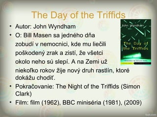 The Day of the Triffids
• Autor: John Wyndham
• O: Bill Masen sa jedného dňa
zobudí v nemocnici, kde mu liečili
poškodený zrak a zistí, že všetci
okolo neho sú slepí. A na Zemi už
niekoľko rokov žije nový druh rastlín, ktoré
dokážu chodiť.
• Pokračovanie: The Night of the Triffids (Simon
Clark)
• Film: film (1962), BBC miniséria (1981), (2009)
 